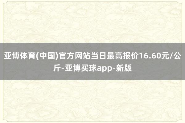 亚博体育(中国)官方网站当日最高报价16.60元/公斤-亚博买球app-新版