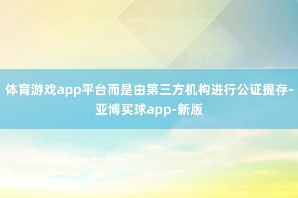 体育游戏app平台而是由第三方机构进行公证提存-亚博买球app-新版
