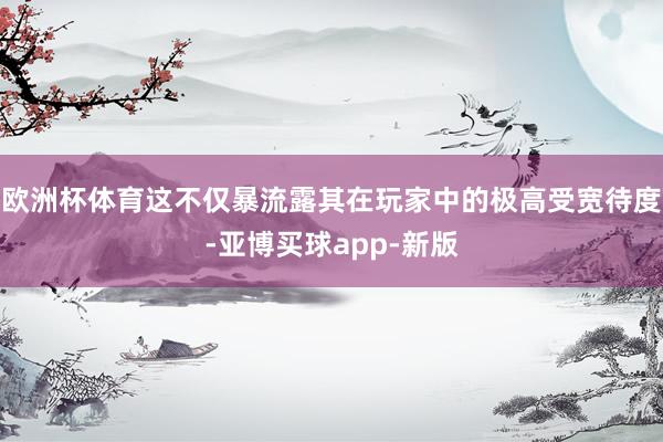 欧洲杯体育这不仅暴流露其在玩家中的极高受宽待度-亚博买球app-新版