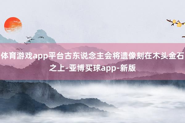 体育游戏app平台古东说念主会将遗像刻在木头金石之上-亚博买球app-新版