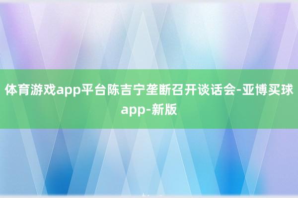 体育游戏app平台陈吉宁垄断召开谈话会-亚博买球app-新版