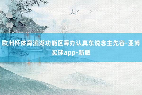 欧洲杯体育滨湖功能区筹办认真东说念主先容-亚博买球app-新版