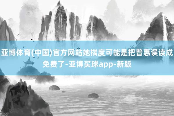 亚博体育(中国)官方网站她揣度可能是把普惠误读成免费了-亚博买球app-新版
