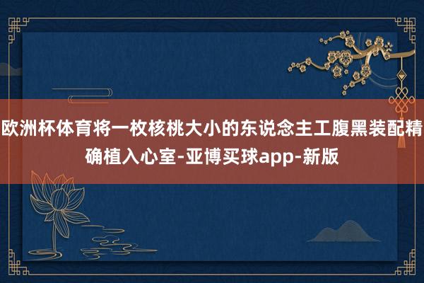 欧洲杯体育将一枚核桃大小的东说念主工腹黑装配精确植入心室-亚博买球app-新版