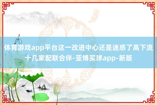 体育游戏app平台这一改进中心还是迷惑了高下流十几家配联合伴-亚博买球app-新版