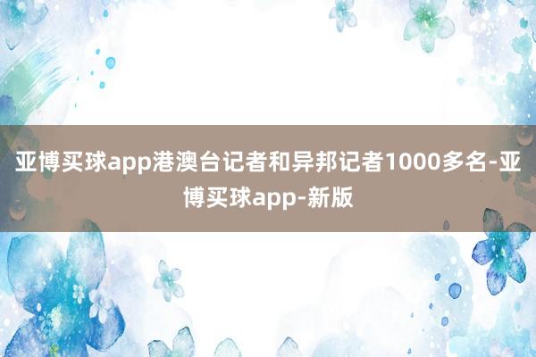 亚博买球app港澳台记者和异邦记者1000多名-亚博买球app-新版