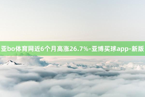 亚bo体育网近6个月高涨26.7%-亚博买球app-新版