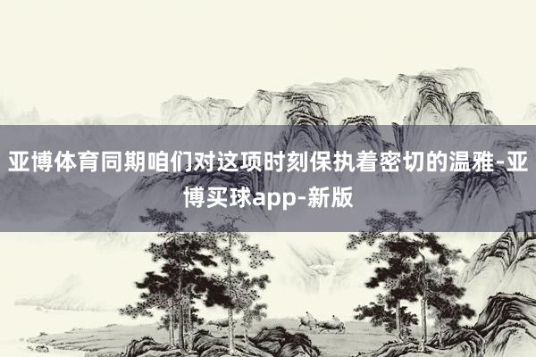 亚博体育同期咱们对这项时刻保执着密切的温雅-亚博买球app-新版