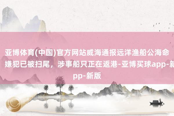 亚博体育(中国)官方网站威海通报远洋渔船公海命案：嫌犯已被扫尾，涉事船只正在返港-亚博买球app-新版
