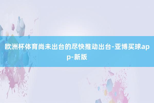 欧洲杯体育尚未出台的尽快推动出台-亚博买球app-新版