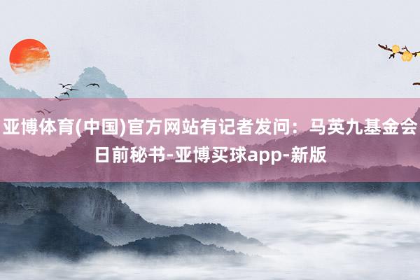 亚博体育(中国)官方网站有记者发问：马英九基金会日前秘书-亚博买球app-新版