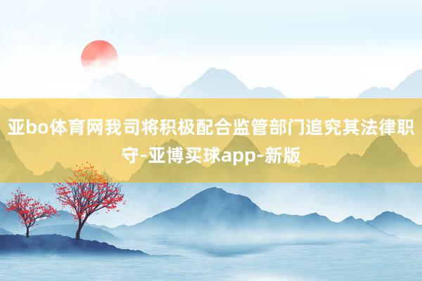 亚bo体育网我司将积极配合监管部门追究其法律职守-亚博买球app-新版
