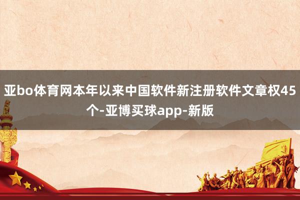 亚bo体育网本年以来中国软件新注册软件文章权45个-亚博买球app-新版