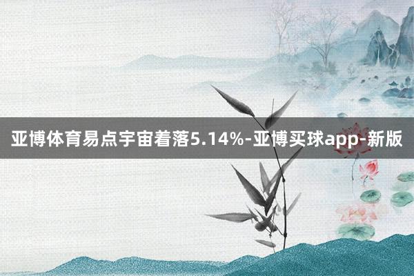 亚博体育易点宇宙着落5.14%-亚博买球app-新版
