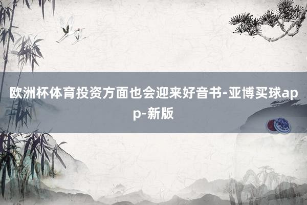 欧洲杯体育投资方面也会迎来好音书-亚博买球app-新版