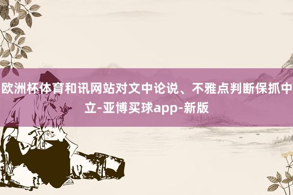 欧洲杯体育和讯网站对文中论说、不雅点判断保抓中立-亚博买球app-新版