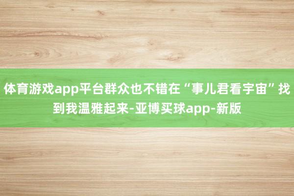 体育游戏app平台群众也不错在“事儿君看宇宙”找到我温雅起来-亚博买球app-新版