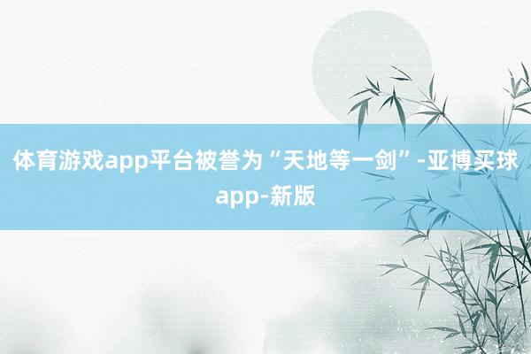 体育游戏app平台被誉为“天地等一剑”-亚博买球app-新版