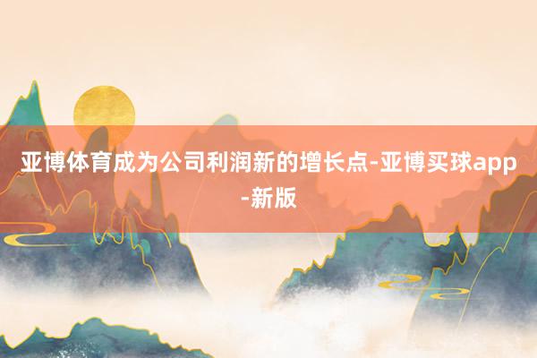 亚博体育成为公司利润新的增长点-亚博买球app-新版