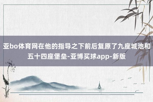 亚bo体育网在他的指导之下前后复原了九座城池和五十四座堡垒-亚博买球app-新版