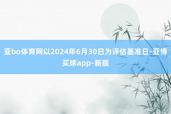 亚bo体育网以2024年6月30日为评估基准日-亚博买球app-新版
