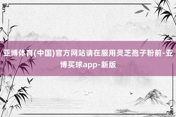 亚博体育(中国)官方网站请在服用灵芝孢子粉前-亚博买球app-新版