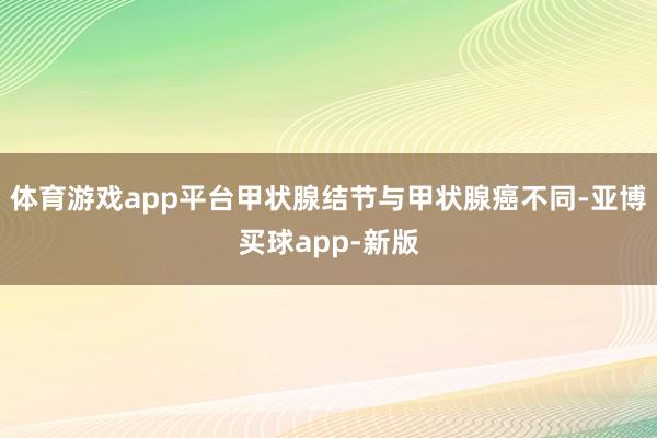 体育游戏app平台甲状腺结节与甲状腺癌不同-亚博买球app-新版