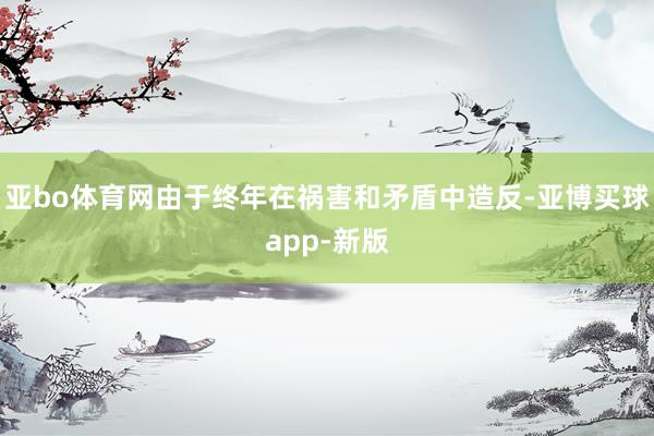亚bo体育网由于终年在祸害和矛盾中造反-亚博买球app-新版