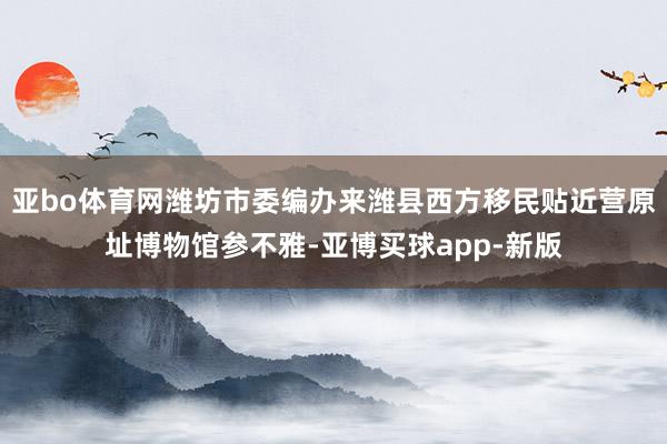 亚bo体育网潍坊市委编办来潍县西方移民贴近营原址博物馆参不雅-亚博买球app-新版