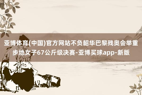 亚博体育(中国)官方网站不负韶华　　巴黎残奥会举重步地女子67公斤级决赛-亚博买球app-新版