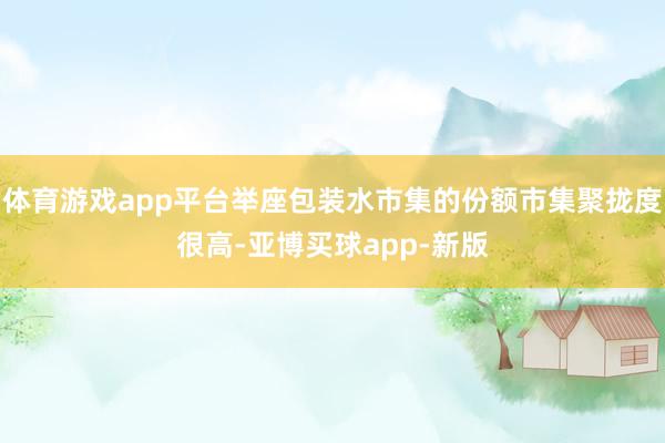 体育游戏app平台举座包装水市集的份额市集聚拢度很高-亚博买球app-新版
