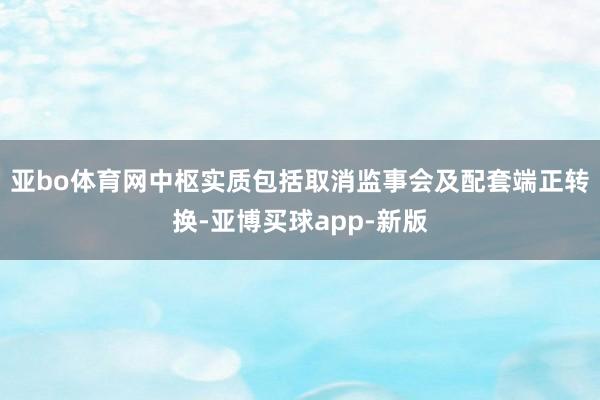 亚bo体育网中枢实质包括取消监事会及配套端正转换-亚博买球app-新版