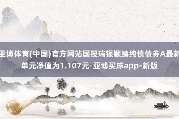 亚博体育(中国)官方网站国投瑞银顺臻纯债债券A最新单元净值为1.107元-亚博买球app-新版