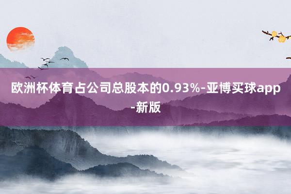 欧洲杯体育占公司总股本的0.93%-亚博买球app-新版
