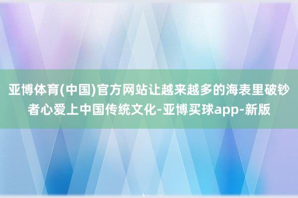 亚博体育(中国)官方网站让越来越多的海表里破钞者心爱上中国传统文化-亚博买球app-新版