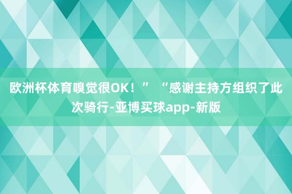 欧洲杯体育嗅觉很OK！”  “感谢主持方组织了此次骑行-亚博买球app-新版