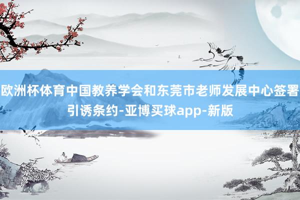 欧洲杯体育中国教养学会和东莞市老师发展中心签署引诱条约-亚博买球app-新版