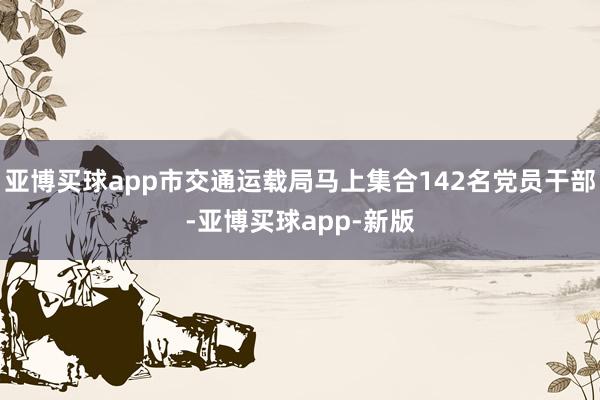 亚博买球app市交通运载局马上集合142名党员干部-亚博买球app-新版