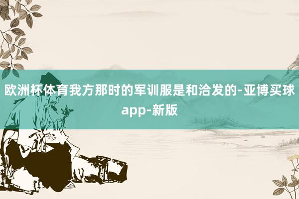 欧洲杯体育我方那时的军训服是和洽发的-亚博买球app-新版