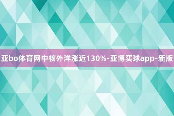 亚bo体育网中核外洋涨近130%-亚博买球app-新版