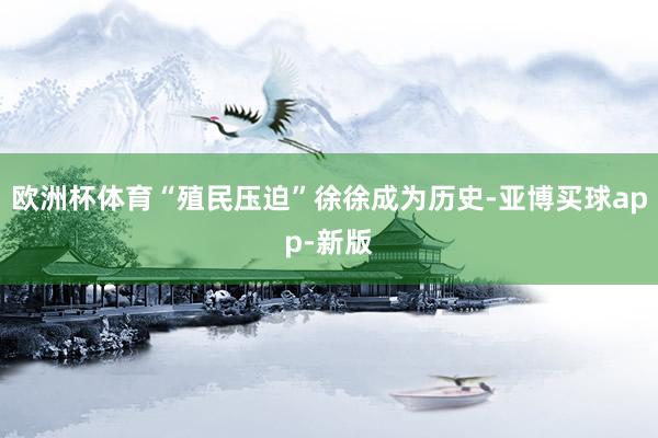 欧洲杯体育“殖民压迫”徐徐成为历史-亚博买球app-新版