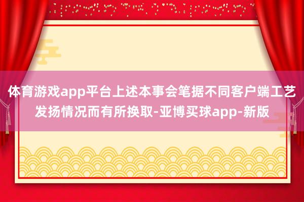 体育游戏app平台上述本事会笔据不同客户端工艺发扬情况而有所换取-亚博买球app-新版