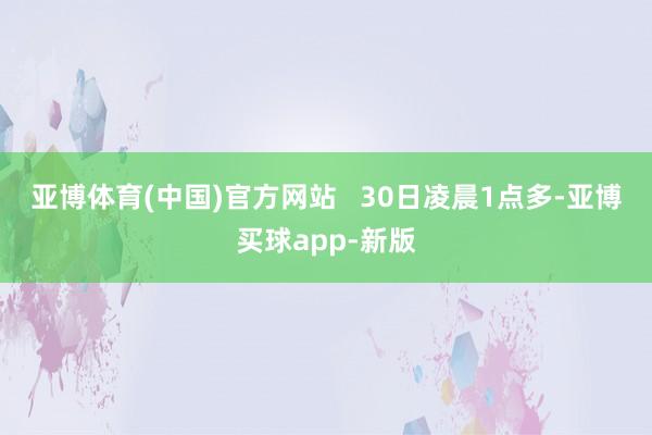 亚博体育(中国)官方网站   　　30日凌晨1点多-亚博买球app-新版