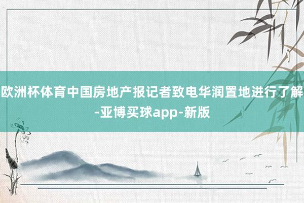 欧洲杯体育中国房地产报记者致电华润置地进行了解-亚博买球app-新版