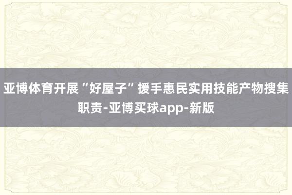 亚博体育开展“好屋子”援手惠民实用技能产物搜集职责-亚博买球app-新版