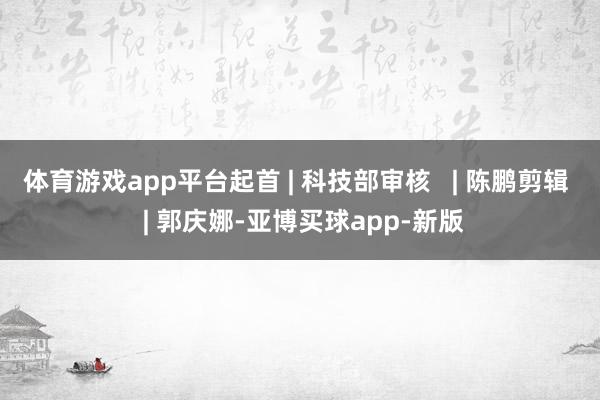 体育游戏app平台起首 | 科技部审核   | 陈鹏剪辑   | 郭庆娜-亚博买球app-新版
