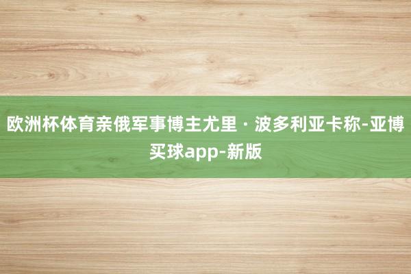 欧洲杯体育亲俄军事博主尤里 · 波多利亚卡称-亚博买球app-新版