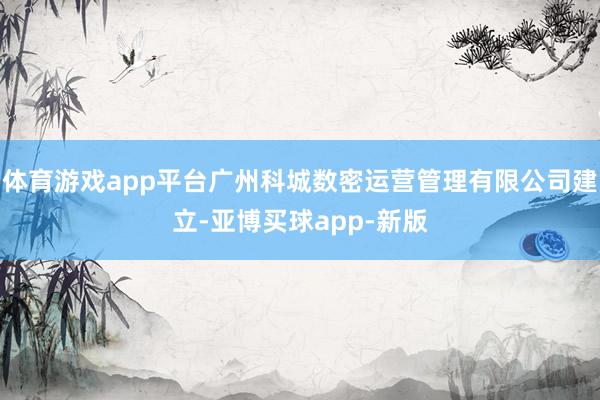 体育游戏app平台广州科城数密运营管理有限公司建立-亚博买球app-新版