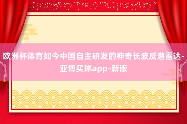 欧洲杯体育如今中国自主研发的神奇长波反潜雷达-亚博买球app-新版