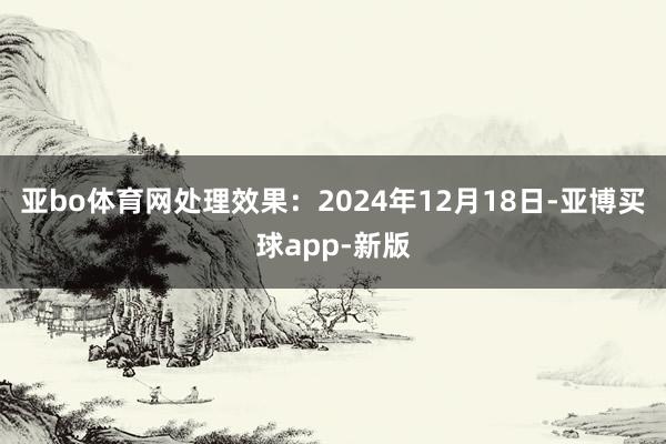 亚bo体育网处理效果：2024年12月18日-亚博买球app-新版